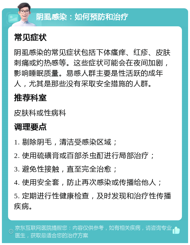 阴虱感染：如何预防和治疗 常见症状 阴虱感染的常见症状包括下体瘙痒、红疹、皮肤刺痛或灼热感等。这些症状可能会在夜间加剧，影响睡眠质量。易感人群主要是性活跃的成年人，尤其是那些没有采取安全措施的人群。 推荐科室 皮肤科或性病科 调理要点 1. 剔除阴毛，清洁受感染区域； 2. 使用硫磺膏或百部杀虫酊进行局部治疗； 3. 避免性接触，直至完全治愈； 4. 使用安全套，防止再次感染或传播给他人； 5. 定期进行性健康检查，及时发现和治疗性传播疾病。