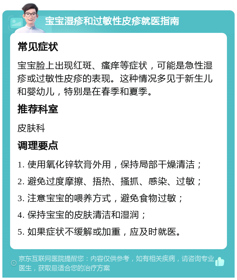 宝宝湿疹和过敏性皮疹就医指南 常见症状 宝宝脸上出现红斑、瘙痒等症状，可能是急性湿疹或过敏性皮疹的表现。这种情况多见于新生儿和婴幼儿，特别是在春季和夏季。 推荐科室 皮肤科 调理要点 1. 使用氧化锌软膏外用，保持局部干燥清洁； 2. 避免过度摩擦、捂热、搔抓、感染、过敏； 3. 注意宝宝的喂养方式，避免食物过敏； 4. 保持宝宝的皮肤清洁和湿润； 5. 如果症状不缓解或加重，应及时就医。