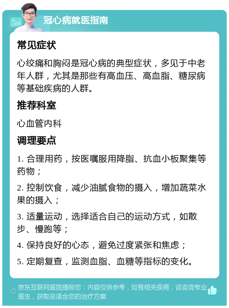 冠心病就医指南 常见症状 心绞痛和胸闷是冠心病的典型症状，多见于中老年人群，尤其是那些有高血压、高血脂、糖尿病等基础疾病的人群。 推荐科室 心血管内科 调理要点 1. 合理用药，按医嘱服用降脂、抗血小板聚集等药物； 2. 控制饮食，减少油腻食物的摄入，增加蔬菜水果的摄入； 3. 适量运动，选择适合自己的运动方式，如散步、慢跑等； 4. 保持良好的心态，避免过度紧张和焦虑； 5. 定期复查，监测血脂、血糖等指标的变化。