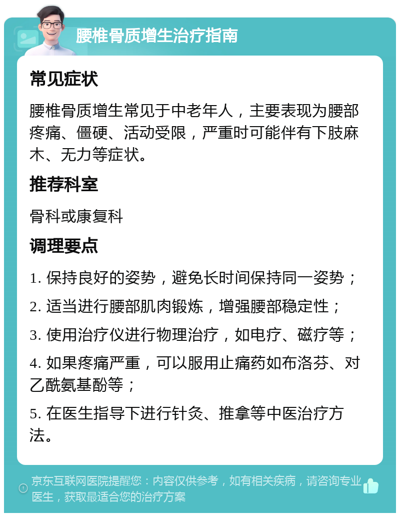 腰椎骨质增生治疗指南 常见症状 腰椎骨质增生常见于中老年人，主要表现为腰部疼痛、僵硬、活动受限，严重时可能伴有下肢麻木、无力等症状。 推荐科室 骨科或康复科 调理要点 1. 保持良好的姿势，避免长时间保持同一姿势； 2. 适当进行腰部肌肉锻炼，增强腰部稳定性； 3. 使用治疗仪进行物理治疗，如电疗、磁疗等； 4. 如果疼痛严重，可以服用止痛药如布洛芬、对乙酰氨基酚等； 5. 在医生指导下进行针灸、推拿等中医治疗方法。