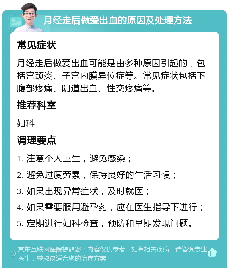 月经走后做爱出血的原因及处理方法 常见症状 月经走后做爱出血可能是由多种原因引起的，包括宫颈炎、子宫内膜异位症等。常见症状包括下腹部疼痛、阴道出血、性交疼痛等。 推荐科室 妇科 调理要点 1. 注意个人卫生，避免感染； 2. 避免过度劳累，保持良好的生活习惯； 3. 如果出现异常症状，及时就医； 4. 如果需要服用避孕药，应在医生指导下进行； 5. 定期进行妇科检查，预防和早期发现问题。