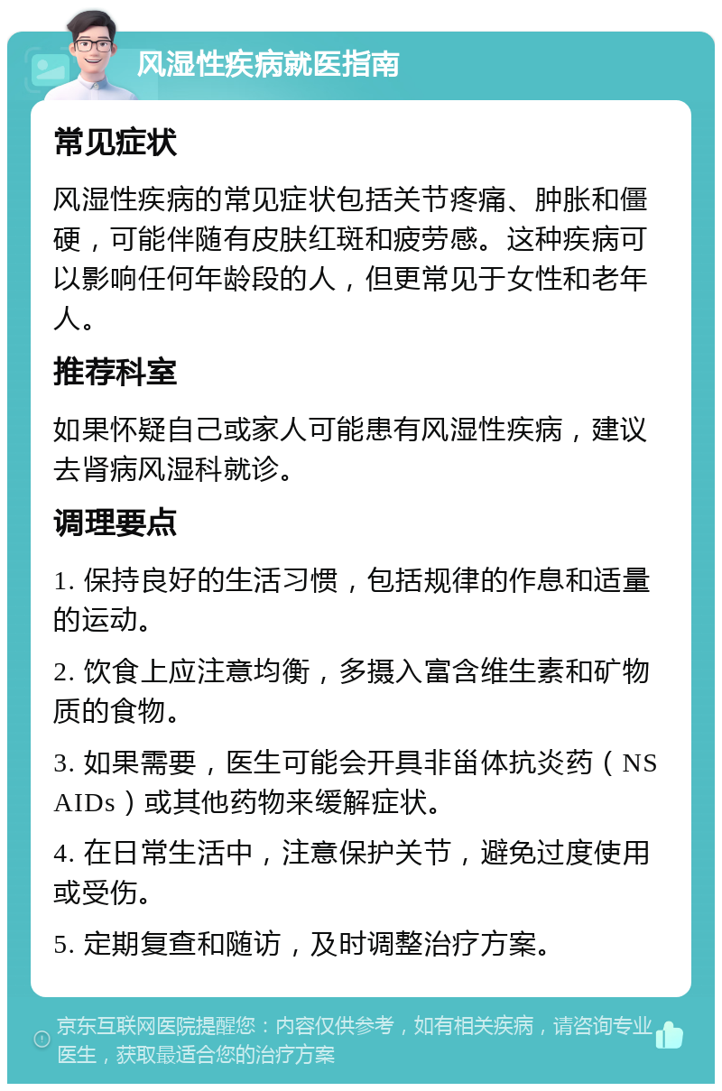 风湿性疾病就医指南 常见症状 风湿性疾病的常见症状包括关节疼痛、肿胀和僵硬，可能伴随有皮肤红斑和疲劳感。这种疾病可以影响任何年龄段的人，但更常见于女性和老年人。 推荐科室 如果怀疑自己或家人可能患有风湿性疾病，建议去肾病风湿科就诊。 调理要点 1. 保持良好的生活习惯，包括规律的作息和适量的运动。 2. 饮食上应注意均衡，多摄入富含维生素和矿物质的食物。 3. 如果需要，医生可能会开具非甾体抗炎药（NSAIDs）或其他药物来缓解症状。 4. 在日常生活中，注意保护关节，避免过度使用或受伤。 5. 定期复查和随访，及时调整治疗方案。