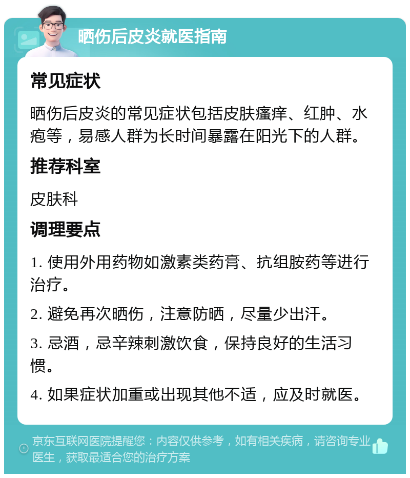 晒伤后皮炎就医指南 常见症状 晒伤后皮炎的常见症状包括皮肤瘙痒、红肿、水疱等，易感人群为长时间暴露在阳光下的人群。 推荐科室 皮肤科 调理要点 1. 使用外用药物如激素类药膏、抗组胺药等进行治疗。 2. 避免再次晒伤，注意防晒，尽量少出汗。 3. 忌酒，忌辛辣刺激饮食，保持良好的生活习惯。 4. 如果症状加重或出现其他不适，应及时就医。