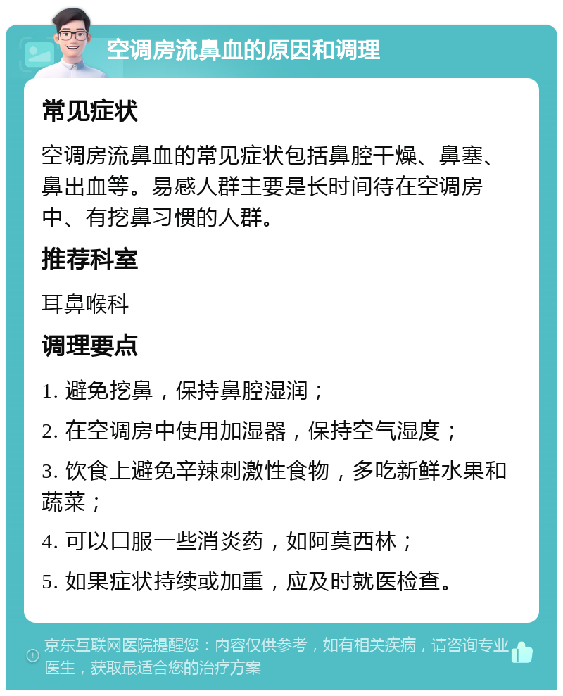 空调房流鼻血的原因和调理 常见症状 空调房流鼻血的常见症状包括鼻腔干燥、鼻塞、鼻出血等。易感人群主要是长时间待在空调房中、有挖鼻习惯的人群。 推荐科室 耳鼻喉科 调理要点 1. 避免挖鼻，保持鼻腔湿润； 2. 在空调房中使用加湿器，保持空气湿度； 3. 饮食上避免辛辣刺激性食物，多吃新鲜水果和蔬菜； 4. 可以口服一些消炎药，如阿莫西林； 5. 如果症状持续或加重，应及时就医检查。