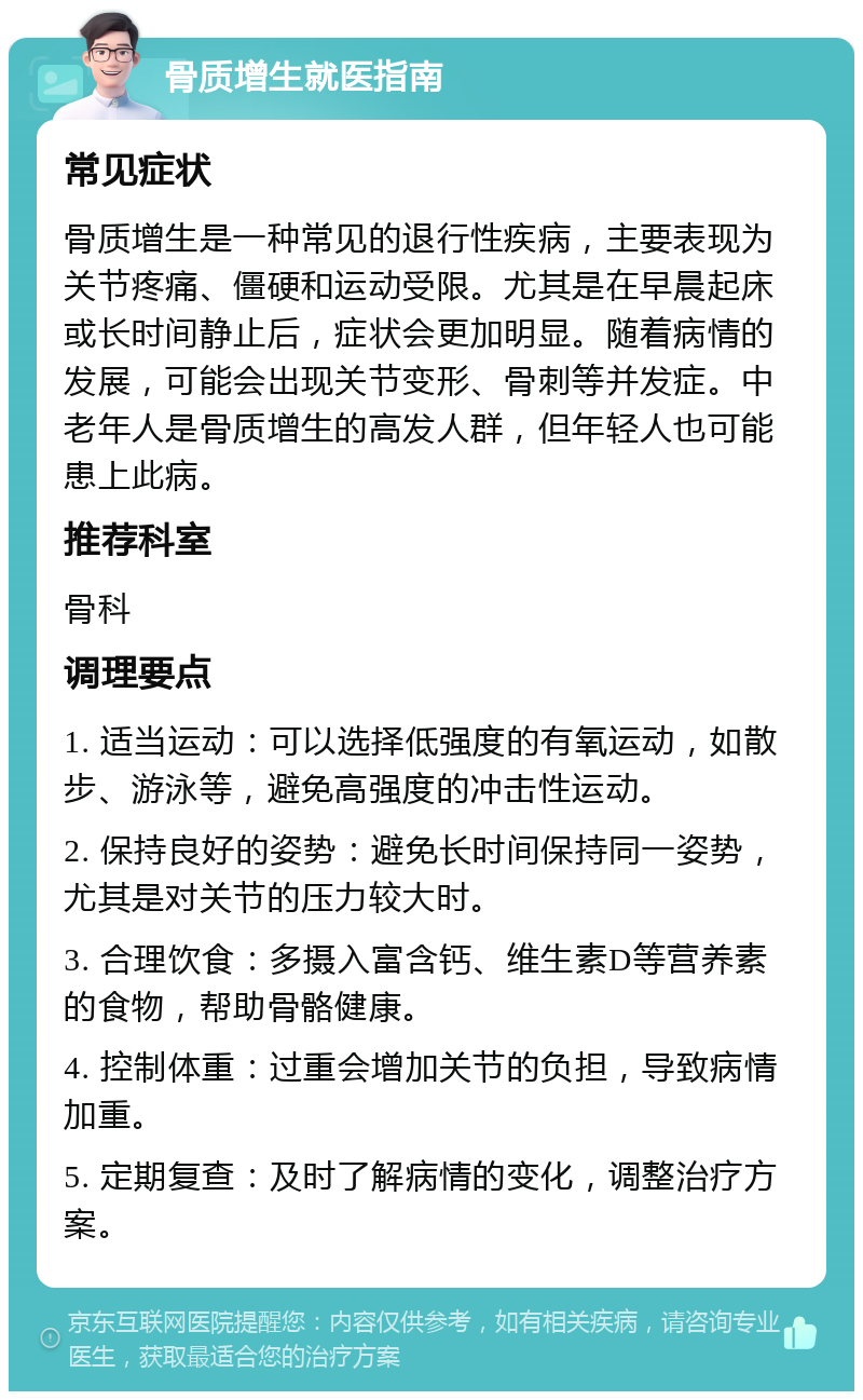 骨质增生就医指南 常见症状 骨质增生是一种常见的退行性疾病，主要表现为关节疼痛、僵硬和运动受限。尤其是在早晨起床或长时间静止后，症状会更加明显。随着病情的发展，可能会出现关节变形、骨刺等并发症。中老年人是骨质增生的高发人群，但年轻人也可能患上此病。 推荐科室 骨科 调理要点 1. 适当运动：可以选择低强度的有氧运动，如散步、游泳等，避免高强度的冲击性运动。 2. 保持良好的姿势：避免长时间保持同一姿势，尤其是对关节的压力较大时。 3. 合理饮食：多摄入富含钙、维生素D等营养素的食物，帮助骨骼健康。 4. 控制体重：过重会增加关节的负担，导致病情加重。 5. 定期复查：及时了解病情的变化，调整治疗方案。