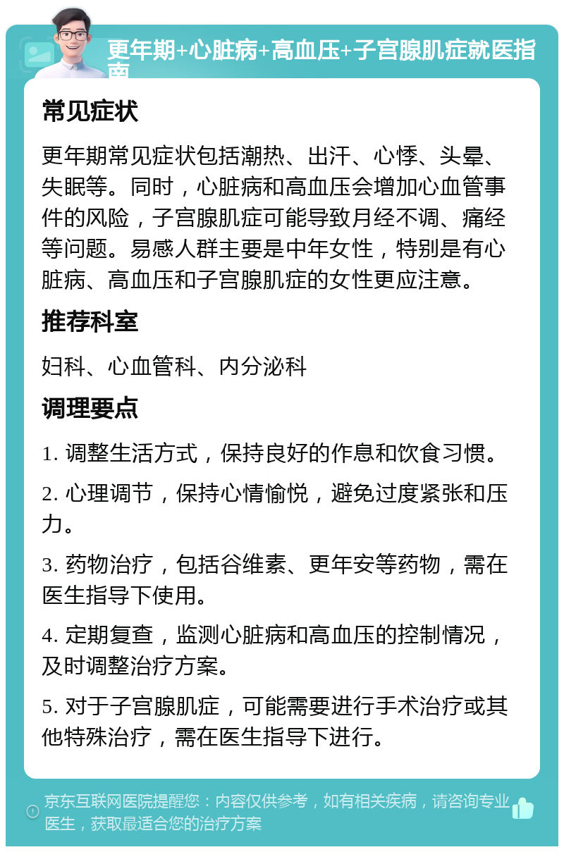 更年期+心脏病+高血压+子宫腺肌症就医指南 常见症状 更年期常见症状包括潮热、出汗、心悸、头晕、失眠等。同时，心脏病和高血压会增加心血管事件的风险，子宫腺肌症可能导致月经不调、痛经等问题。易感人群主要是中年女性，特别是有心脏病、高血压和子宫腺肌症的女性更应注意。 推荐科室 妇科、心血管科、内分泌科 调理要点 1. 调整生活方式，保持良好的作息和饮食习惯。 2. 心理调节，保持心情愉悦，避免过度紧张和压力。 3. 药物治疗，包括谷维素、更年安等药物，需在医生指导下使用。 4. 定期复查，监测心脏病和高血压的控制情况，及时调整治疗方案。 5. 对于子宫腺肌症，可能需要进行手术治疗或其他特殊治疗，需在医生指导下进行。