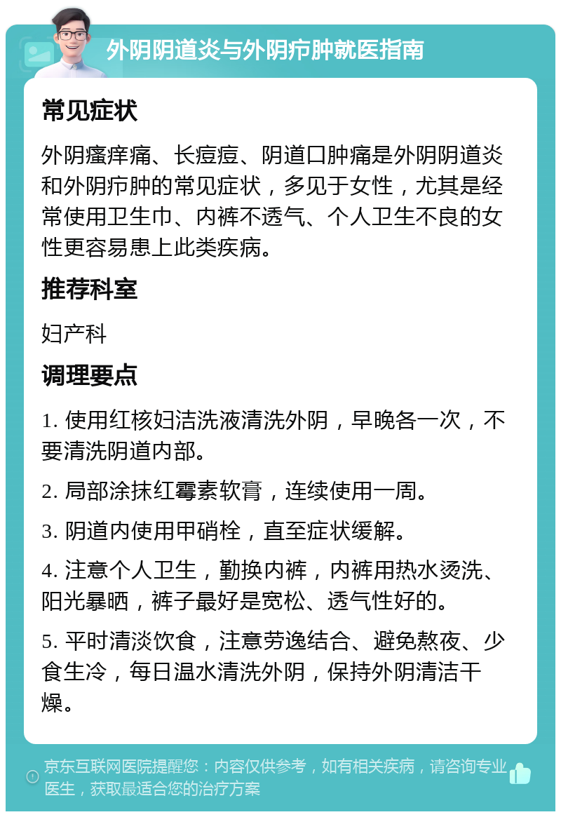 外阴阴道炎与外阴疖肿就医指南 常见症状 外阴瘙痒痛、长痘痘、阴道口肿痛是外阴阴道炎和外阴疖肿的常见症状，多见于女性，尤其是经常使用卫生巾、内裤不透气、个人卫生不良的女性更容易患上此类疾病。 推荐科室 妇产科 调理要点 1. 使用红核妇洁洗液清洗外阴，早晚各一次，不要清洗阴道内部。 2. 局部涂抹红霉素软膏，连续使用一周。 3. 阴道内使用甲硝栓，直至症状缓解。 4. 注意个人卫生，勤换内裤，内裤用热水烫洗、阳光暴晒，裤子最好是宽松、透气性好的。 5. 平时清淡饮食，注意劳逸结合、避免熬夜、少食生冷，每日温水清洗外阴，保持外阴清洁干燥。