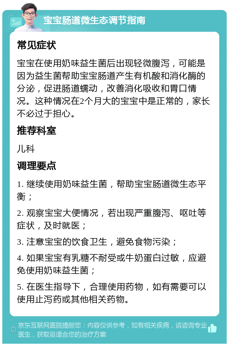 宝宝肠道微生态调节指南 常见症状 宝宝在使用奶味益生菌后出现轻微腹泻，可能是因为益生菌帮助宝宝肠道产生有机酸和消化酶的分泌，促进肠道蠕动，改善消化吸收和胃口情况。这种情况在2个月大的宝宝中是正常的，家长不必过于担心。 推荐科室 儿科 调理要点 1. 继续使用奶味益生菌，帮助宝宝肠道微生态平衡； 2. 观察宝宝大便情况，若出现严重腹泻、呕吐等症状，及时就医； 3. 注意宝宝的饮食卫生，避免食物污染； 4. 如果宝宝有乳糖不耐受或牛奶蛋白过敏，应避免使用奶味益生菌； 5. 在医生指导下，合理使用药物，如有需要可以使用止泻药或其他相关药物。