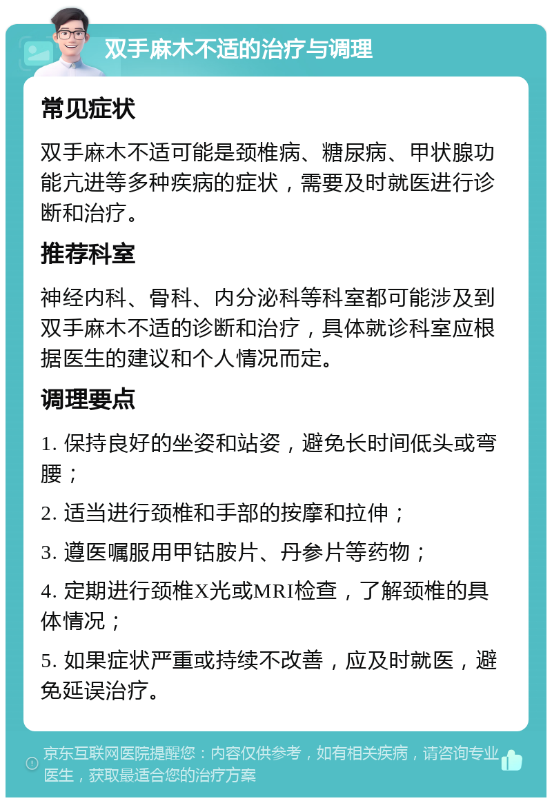 双手麻木不适的治疗与调理 常见症状 双手麻木不适可能是颈椎病、糖尿病、甲状腺功能亢进等多种疾病的症状，需要及时就医进行诊断和治疗。 推荐科室 神经内科、骨科、内分泌科等科室都可能涉及到双手麻木不适的诊断和治疗，具体就诊科室应根据医生的建议和个人情况而定。 调理要点 1. 保持良好的坐姿和站姿，避免长时间低头或弯腰； 2. 适当进行颈椎和手部的按摩和拉伸； 3. 遵医嘱服用甲钴胺片、丹参片等药物； 4. 定期进行颈椎X光或MRI检查，了解颈椎的具体情况； 5. 如果症状严重或持续不改善，应及时就医，避免延误治疗。