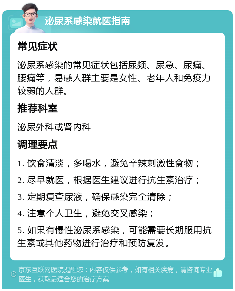 泌尿系感染就医指南 常见症状 泌尿系感染的常见症状包括尿频、尿急、尿痛、腰痛等，易感人群主要是女性、老年人和免疫力较弱的人群。 推荐科室 泌尿外科或肾内科 调理要点 1. 饮食清淡，多喝水，避免辛辣刺激性食物； 2. 尽早就医，根据医生建议进行抗生素治疗； 3. 定期复查尿液，确保感染完全清除； 4. 注意个人卫生，避免交叉感染； 5. 如果有慢性泌尿系感染，可能需要长期服用抗生素或其他药物进行治疗和预防复发。