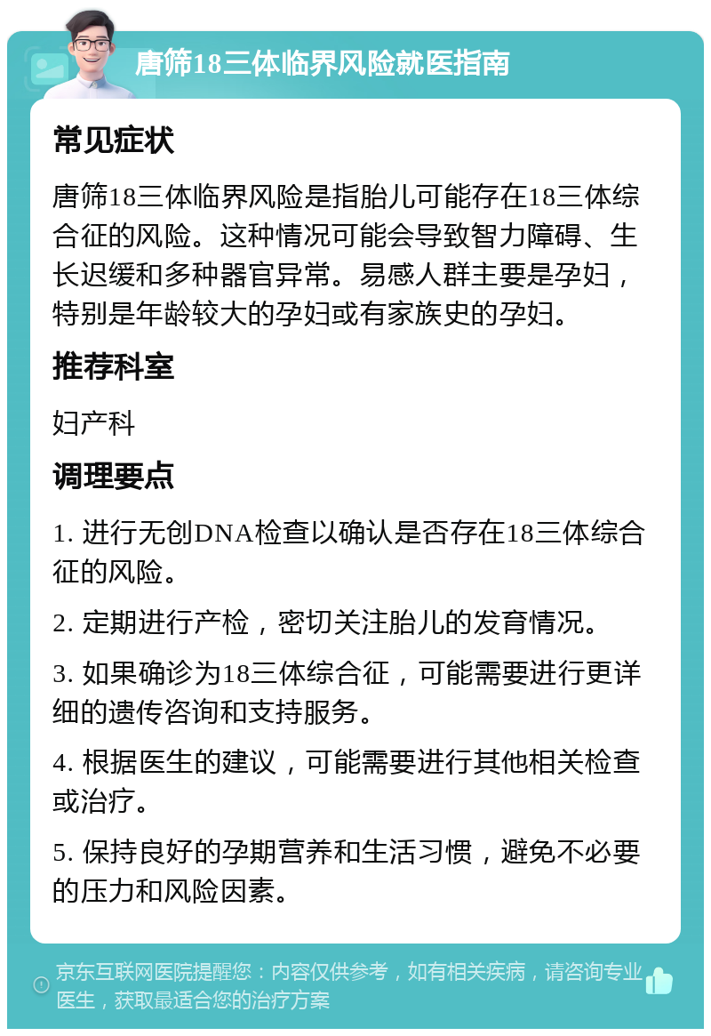 唐筛18三体临界风险就医指南 常见症状 唐筛18三体临界风险是指胎儿可能存在18三体综合征的风险。这种情况可能会导致智力障碍、生长迟缓和多种器官异常。易感人群主要是孕妇，特别是年龄较大的孕妇或有家族史的孕妇。 推荐科室 妇产科 调理要点 1. 进行无创DNA检查以确认是否存在18三体综合征的风险。 2. 定期进行产检，密切关注胎儿的发育情况。 3. 如果确诊为18三体综合征，可能需要进行更详细的遗传咨询和支持服务。 4. 根据医生的建议，可能需要进行其他相关检查或治疗。 5. 保持良好的孕期营养和生活习惯，避免不必要的压力和风险因素。