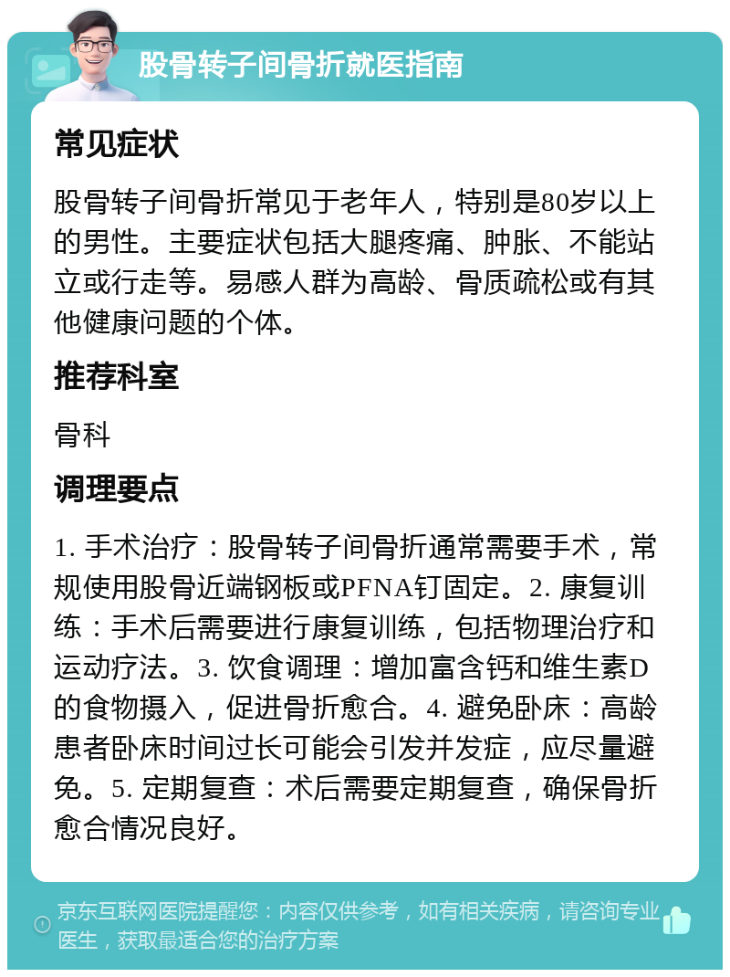 股骨转子间骨折就医指南 常见症状 股骨转子间骨折常见于老年人，特别是80岁以上的男性。主要症状包括大腿疼痛、肿胀、不能站立或行走等。易感人群为高龄、骨质疏松或有其他健康问题的个体。 推荐科室 骨科 调理要点 1. 手术治疗：股骨转子间骨折通常需要手术，常规使用股骨近端钢板或PFNA钉固定。2. 康复训练：手术后需要进行康复训练，包括物理治疗和运动疗法。3. 饮食调理：增加富含钙和维生素D的食物摄入，促进骨折愈合。4. 避免卧床：高龄患者卧床时间过长可能会引发并发症，应尽量避免。5. 定期复查：术后需要定期复查，确保骨折愈合情况良好。