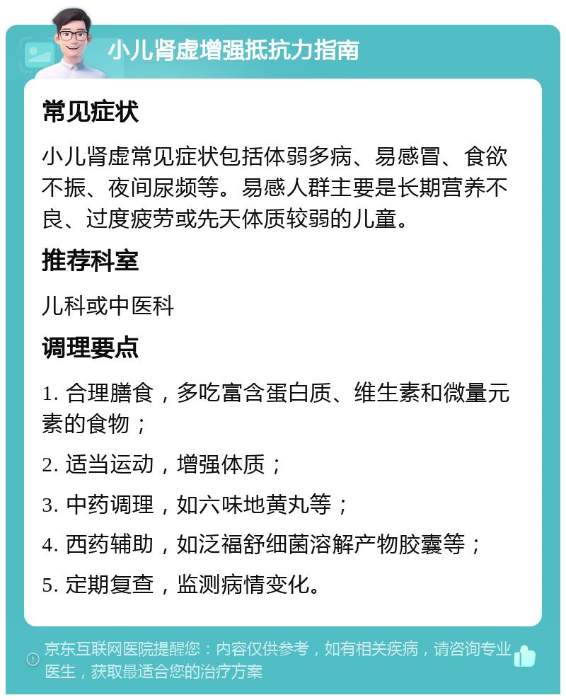 小儿肾虚增强抵抗力指南 常见症状 小儿肾虚常见症状包括体弱多病、易感冒、食欲不振、夜间尿频等。易感人群主要是长期营养不良、过度疲劳或先天体质较弱的儿童。 推荐科室 儿科或中医科 调理要点 1. 合理膳食，多吃富含蛋白质、维生素和微量元素的食物； 2. 适当运动，增强体质； 3. 中药调理，如六味地黄丸等； 4. 西药辅助，如泛福舒细菌溶解产物胶囊等； 5. 定期复查，监测病情变化。