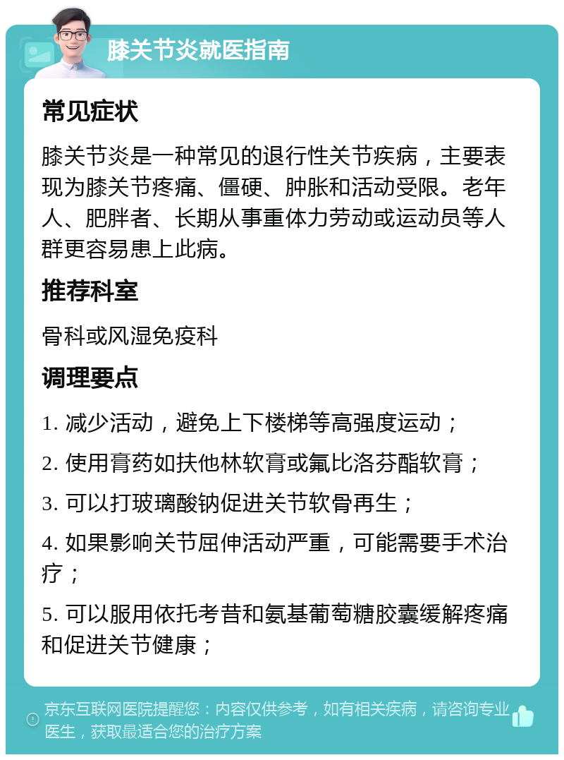 膝关节炎就医指南 常见症状 膝关节炎是一种常见的退行性关节疾病，主要表现为膝关节疼痛、僵硬、肿胀和活动受限。老年人、肥胖者、长期从事重体力劳动或运动员等人群更容易患上此病。 推荐科室 骨科或风湿免疫科 调理要点 1. 减少活动，避免上下楼梯等高强度运动； 2. 使用膏药如扶他林软膏或氟比洛芬酯软膏； 3. 可以打玻璃酸钠促进关节软骨再生； 4. 如果影响关节屈伸活动严重，可能需要手术治疗； 5. 可以服用依托考昔和氨基葡萄糖胶囊缓解疼痛和促进关节健康；