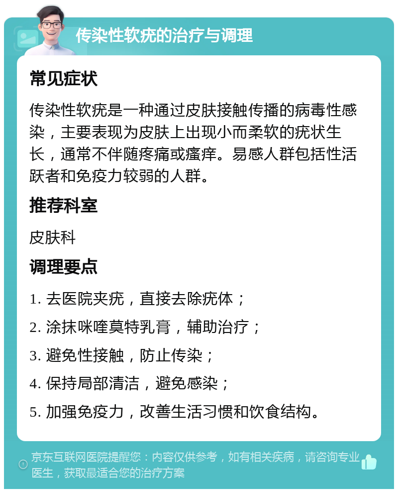 传染性软疣的治疗与调理 常见症状 传染性软疣是一种通过皮肤接触传播的病毒性感染，主要表现为皮肤上出现小而柔软的疣状生长，通常不伴随疼痛或瘙痒。易感人群包括性活跃者和免疫力较弱的人群。 推荐科室 皮肤科 调理要点 1. 去医院夹疣，直接去除疣体； 2. 涂抹咪喹莫特乳膏，辅助治疗； 3. 避免性接触，防止传染； 4. 保持局部清洁，避免感染； 5. 加强免疫力，改善生活习惯和饮食结构。