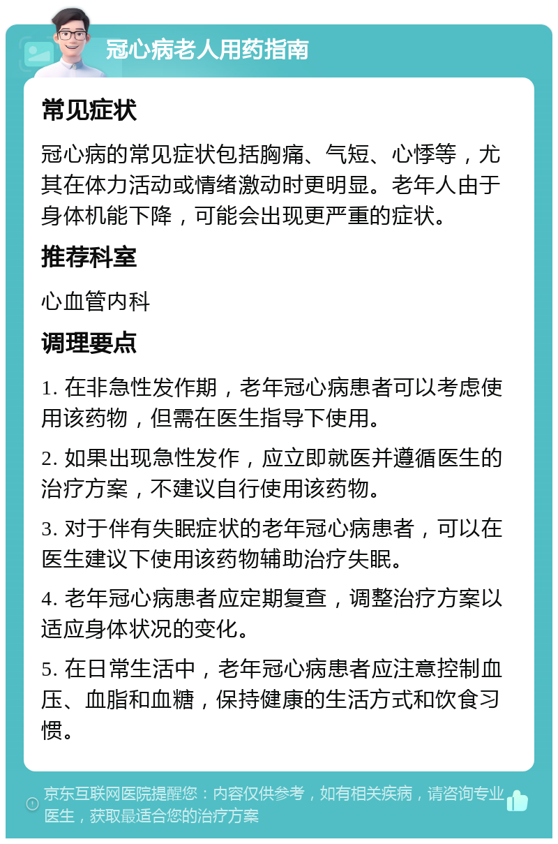 冠心病老人用药指南 常见症状 冠心病的常见症状包括胸痛、气短、心悸等，尤其在体力活动或情绪激动时更明显。老年人由于身体机能下降，可能会出现更严重的症状。 推荐科室 心血管内科 调理要点 1. 在非急性发作期，老年冠心病患者可以考虑使用该药物，但需在医生指导下使用。 2. 如果出现急性发作，应立即就医并遵循医生的治疗方案，不建议自行使用该药物。 3. 对于伴有失眠症状的老年冠心病患者，可以在医生建议下使用该药物辅助治疗失眠。 4. 老年冠心病患者应定期复查，调整治疗方案以适应身体状况的变化。 5. 在日常生活中，老年冠心病患者应注意控制血压、血脂和血糖，保持健康的生活方式和饮食习惯。