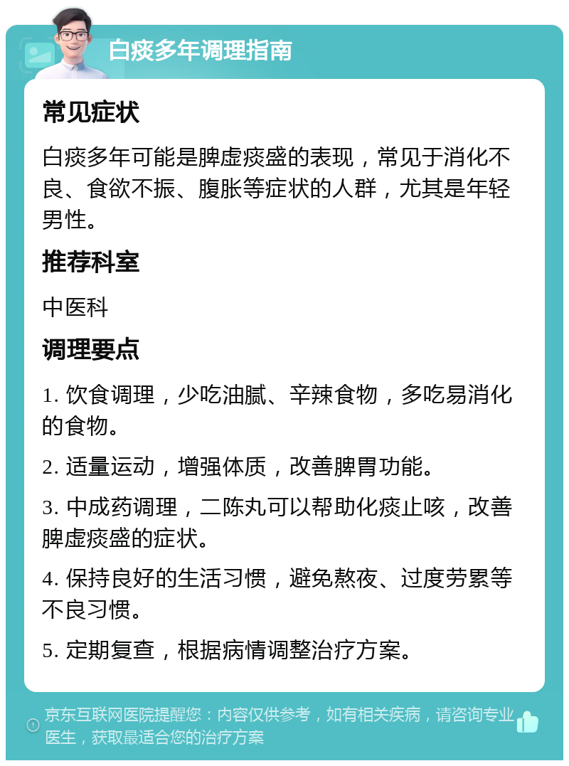 白痰多年调理指南 常见症状 白痰多年可能是脾虚痰盛的表现，常见于消化不良、食欲不振、腹胀等症状的人群，尤其是年轻男性。 推荐科室 中医科 调理要点 1. 饮食调理，少吃油腻、辛辣食物，多吃易消化的食物。 2. 适量运动，增强体质，改善脾胃功能。 3. 中成药调理，二陈丸可以帮助化痰止咳，改善脾虚痰盛的症状。 4. 保持良好的生活习惯，避免熬夜、过度劳累等不良习惯。 5. 定期复查，根据病情调整治疗方案。