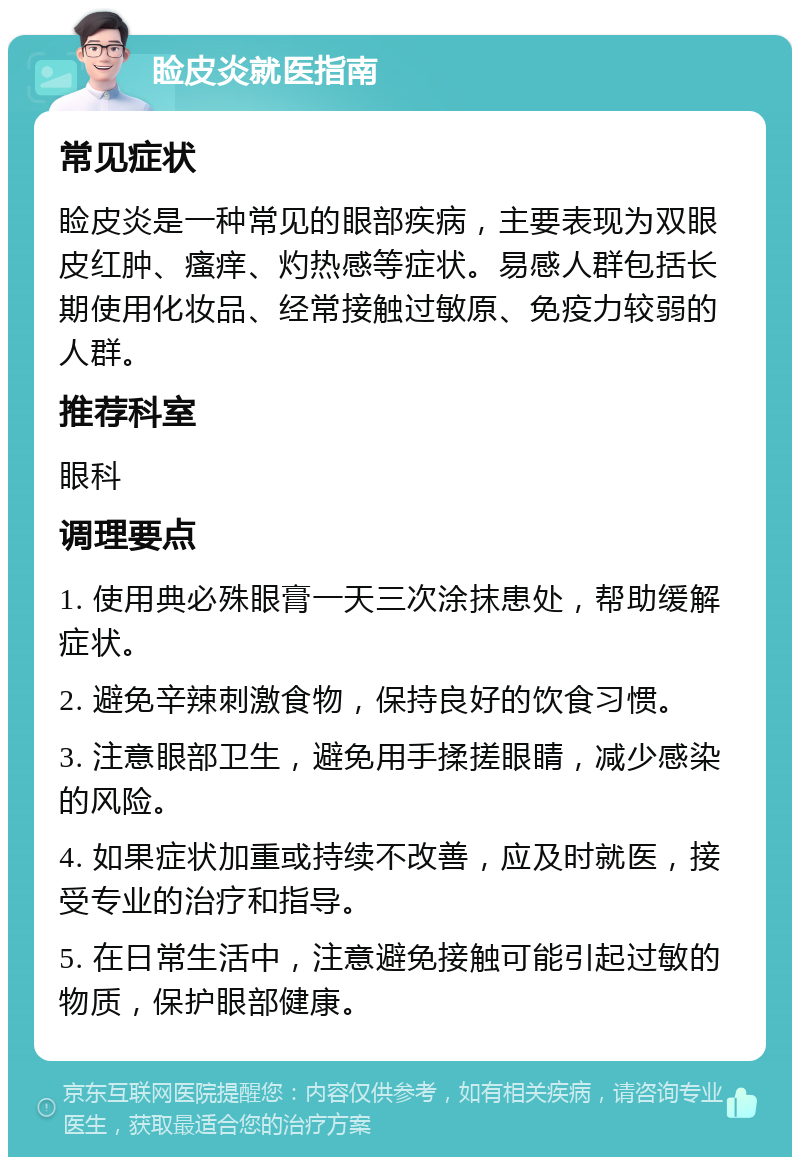 睑皮炎就医指南 常见症状 睑皮炎是一种常见的眼部疾病，主要表现为双眼皮红肿、瘙痒、灼热感等症状。易感人群包括长期使用化妆品、经常接触过敏原、免疫力较弱的人群。 推荐科室 眼科 调理要点 1. 使用典必殊眼膏一天三次涂抹患处，帮助缓解症状。 2. 避免辛辣刺激食物，保持良好的饮食习惯。 3. 注意眼部卫生，避免用手揉搓眼睛，减少感染的风险。 4. 如果症状加重或持续不改善，应及时就医，接受专业的治疗和指导。 5. 在日常生活中，注意避免接触可能引起过敏的物质，保护眼部健康。