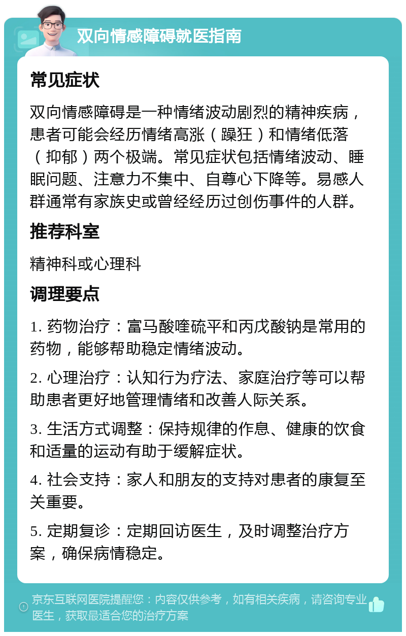 双向情感障碍就医指南 常见症状 双向情感障碍是一种情绪波动剧烈的精神疾病，患者可能会经历情绪高涨（躁狂）和情绪低落（抑郁）两个极端。常见症状包括情绪波动、睡眠问题、注意力不集中、自尊心下降等。易感人群通常有家族史或曾经经历过创伤事件的人群。 推荐科室 精神科或心理科 调理要点 1. 药物治疗：富马酸喹硫平和丙戊酸钠是常用的药物，能够帮助稳定情绪波动。 2. 心理治疗：认知行为疗法、家庭治疗等可以帮助患者更好地管理情绪和改善人际关系。 3. 生活方式调整：保持规律的作息、健康的饮食和适量的运动有助于缓解症状。 4. 社会支持：家人和朋友的支持对患者的康复至关重要。 5. 定期复诊：定期回访医生，及时调整治疗方案，确保病情稳定。