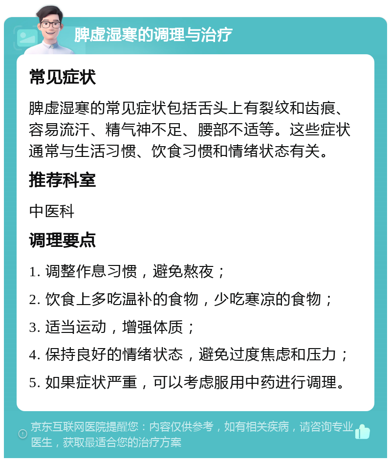 脾虚湿寒的调理与治疗 常见症状 脾虚湿寒的常见症状包括舌头上有裂纹和齿痕、容易流汗、精气神不足、腰部不适等。这些症状通常与生活习惯、饮食习惯和情绪状态有关。 推荐科室 中医科 调理要点 1. 调整作息习惯，避免熬夜； 2. 饮食上多吃温补的食物，少吃寒凉的食物； 3. 适当运动，增强体质； 4. 保持良好的情绪状态，避免过度焦虑和压力； 5. 如果症状严重，可以考虑服用中药进行调理。