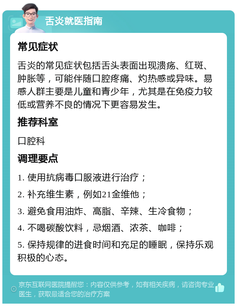 舌炎就医指南 常见症状 舌炎的常见症状包括舌头表面出现溃疡、红斑、肿胀等，可能伴随口腔疼痛、灼热感或异味。易感人群主要是儿童和青少年，尤其是在免疫力较低或营养不良的情况下更容易发生。 推荐科室 口腔科 调理要点 1. 使用抗病毒口服液进行治疗； 2. 补充维生素，例如21金维他； 3. 避免食用油炸、高脂、辛辣、生冷食物； 4. 不喝碳酸饮料，忌烟酒、浓茶、咖啡； 5. 保持规律的进食时间和充足的睡眠，保持乐观积极的心态。