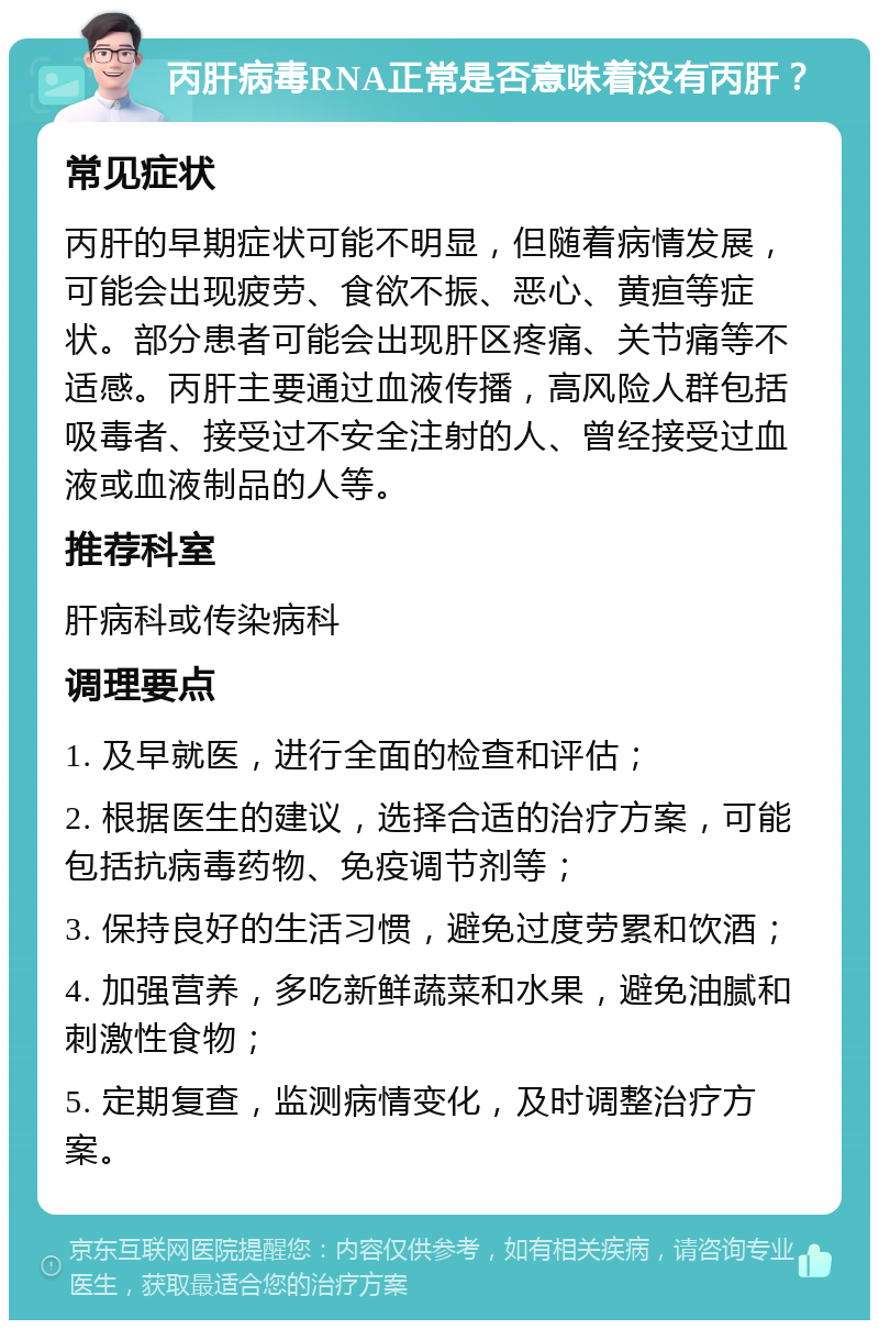 丙肝病毒RNA正常是否意味着没有丙肝？ 常见症状 丙肝的早期症状可能不明显，但随着病情发展，可能会出现疲劳、食欲不振、恶心、黄疸等症状。部分患者可能会出现肝区疼痛、关节痛等不适感。丙肝主要通过血液传播，高风险人群包括吸毒者、接受过不安全注射的人、曾经接受过血液或血液制品的人等。 推荐科室 肝病科或传染病科 调理要点 1. 及早就医，进行全面的检查和评估； 2. 根据医生的建议，选择合适的治疗方案，可能包括抗病毒药物、免疫调节剂等； 3. 保持良好的生活习惯，避免过度劳累和饮酒； 4. 加强营养，多吃新鲜蔬菜和水果，避免油腻和刺激性食物； 5. 定期复查，监测病情变化，及时调整治疗方案。