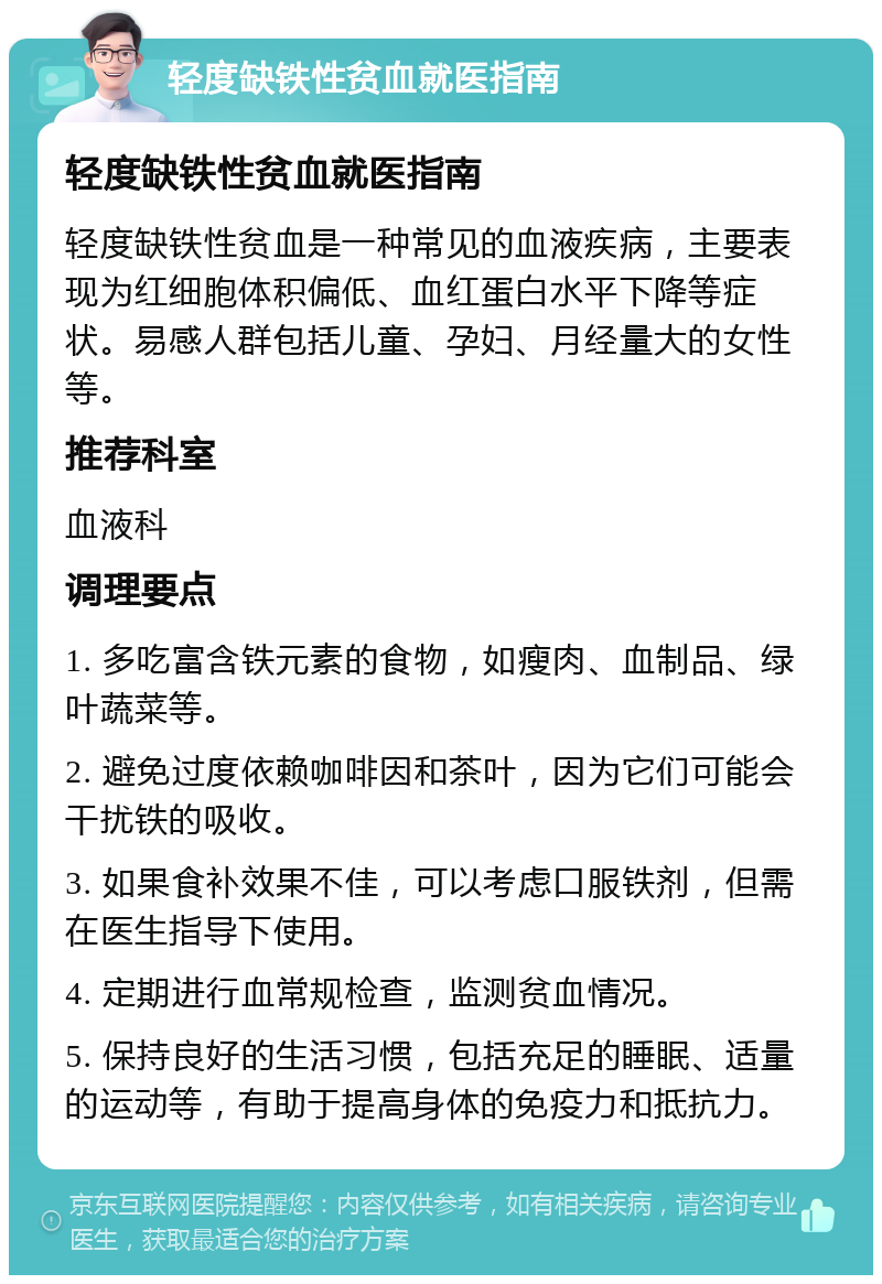 轻度缺铁性贫血就医指南 轻度缺铁性贫血就医指南 轻度缺铁性贫血是一种常见的血液疾病，主要表现为红细胞体积偏低、血红蛋白水平下降等症状。易感人群包括儿童、孕妇、月经量大的女性等。 推荐科室 血液科 调理要点 1. 多吃富含铁元素的食物，如瘦肉、血制品、绿叶蔬菜等。 2. 避免过度依赖咖啡因和茶叶，因为它们可能会干扰铁的吸收。 3. 如果食补效果不佳，可以考虑口服铁剂，但需在医生指导下使用。 4. 定期进行血常规检查，监测贫血情况。 5. 保持良好的生活习惯，包括充足的睡眠、适量的运动等，有助于提高身体的免疫力和抵抗力。