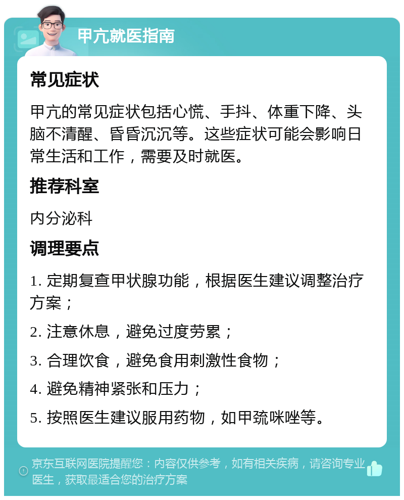 甲亢就医指南 常见症状 甲亢的常见症状包括心慌、手抖、体重下降、头脑不清醒、昏昏沉沉等。这些症状可能会影响日常生活和工作，需要及时就医。 推荐科室 内分泌科 调理要点 1. 定期复查甲状腺功能，根据医生建议调整治疗方案； 2. 注意休息，避免过度劳累； 3. 合理饮食，避免食用刺激性食物； 4. 避免精神紧张和压力； 5. 按照医生建议服用药物，如甲巯咪唑等。