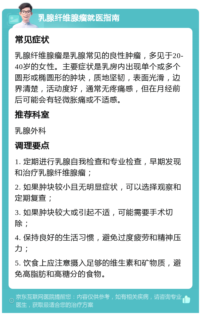 乳腺纤维腺瘤就医指南 常见症状 乳腺纤维腺瘤是乳腺常见的良性肿瘤，多见于20-40岁的女性。主要症状是乳房内出现单个或多个圆形或椭圆形的肿块，质地坚韧，表面光滑，边界清楚，活动度好，通常无疼痛感，但在月经前后可能会有轻微胀痛或不适感。 推荐科室 乳腺外科 调理要点 1. 定期进行乳腺自我检查和专业检查，早期发现和治疗乳腺纤维腺瘤； 2. 如果肿块较小且无明显症状，可以选择观察和定期复查； 3. 如果肿块较大或引起不适，可能需要手术切除； 4. 保持良好的生活习惯，避免过度疲劳和精神压力； 5. 饮食上应注意摄入足够的维生素和矿物质，避免高脂肪和高糖分的食物。