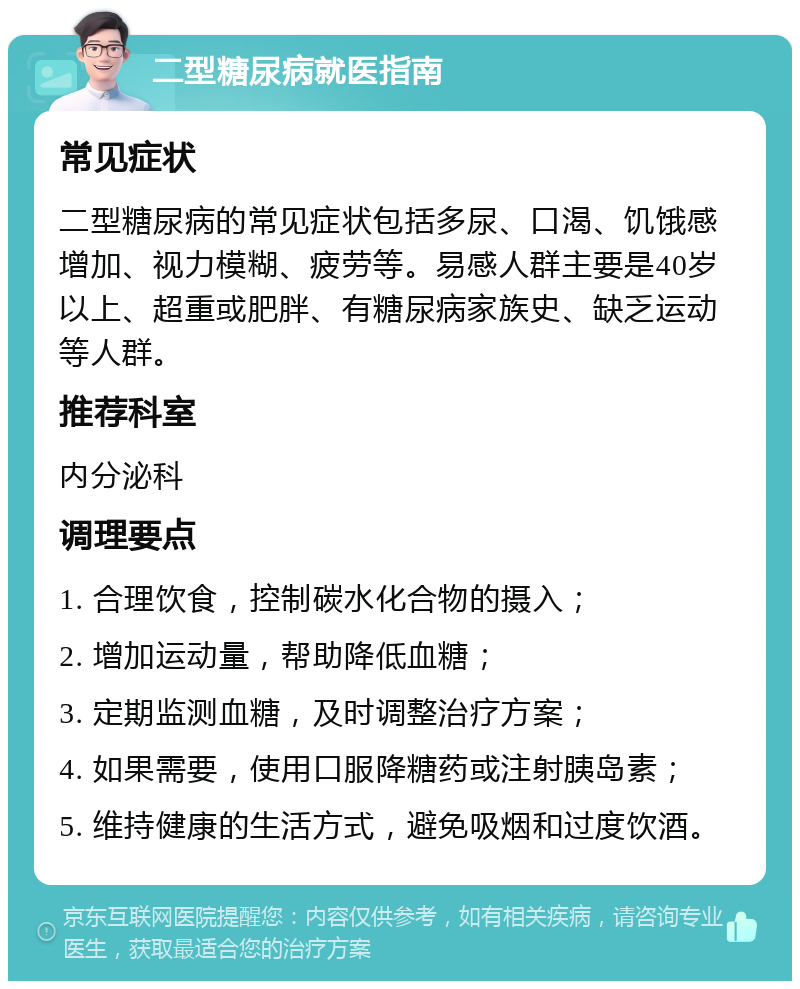 二型糖尿病就医指南 常见症状 二型糖尿病的常见症状包括多尿、口渴、饥饿感增加、视力模糊、疲劳等。易感人群主要是40岁以上、超重或肥胖、有糖尿病家族史、缺乏运动等人群。 推荐科室 内分泌科 调理要点 1. 合理饮食，控制碳水化合物的摄入； 2. 增加运动量，帮助降低血糖； 3. 定期监测血糖，及时调整治疗方案； 4. 如果需要，使用口服降糖药或注射胰岛素； 5. 维持健康的生活方式，避免吸烟和过度饮酒。