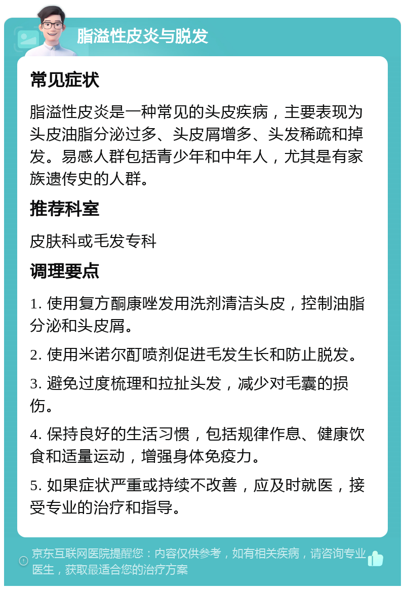 脂溢性皮炎与脱发 常见症状 脂溢性皮炎是一种常见的头皮疾病，主要表现为头皮油脂分泌过多、头皮屑增多、头发稀疏和掉发。易感人群包括青少年和中年人，尤其是有家族遗传史的人群。 推荐科室 皮肤科或毛发专科 调理要点 1. 使用复方酮康唑发用洗剂清洁头皮，控制油脂分泌和头皮屑。 2. 使用米诺尔酊喷剂促进毛发生长和防止脱发。 3. 避免过度梳理和拉扯头发，减少对毛囊的损伤。 4. 保持良好的生活习惯，包括规律作息、健康饮食和适量运动，增强身体免疫力。 5. 如果症状严重或持续不改善，应及时就医，接受专业的治疗和指导。