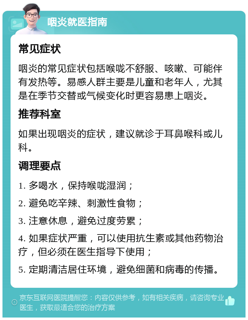 咽炎就医指南 常见症状 咽炎的常见症状包括喉咙不舒服、咳嗽、可能伴有发热等。易感人群主要是儿童和老年人，尤其是在季节交替或气候变化时更容易患上咽炎。 推荐科室 如果出现咽炎的症状，建议就诊于耳鼻喉科或儿科。 调理要点 1. 多喝水，保持喉咙湿润； 2. 避免吃辛辣、刺激性食物； 3. 注意休息，避免过度劳累； 4. 如果症状严重，可以使用抗生素或其他药物治疗，但必须在医生指导下使用； 5. 定期清洁居住环境，避免细菌和病毒的传播。