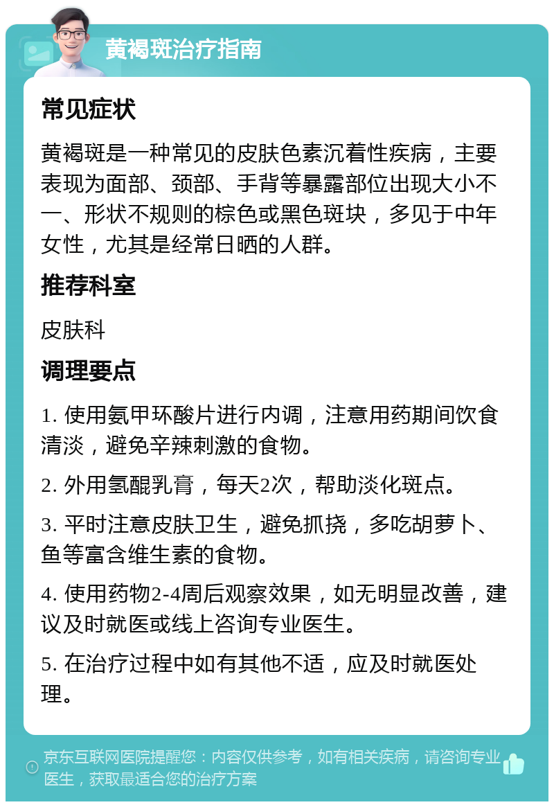 黄褐斑治疗指南 常见症状 黄褐斑是一种常见的皮肤色素沉着性疾病，主要表现为面部、颈部、手背等暴露部位出现大小不一、形状不规则的棕色或黑色斑块，多见于中年女性，尤其是经常日晒的人群。 推荐科室 皮肤科 调理要点 1. 使用氨甲环酸片进行内调，注意用药期间饮食清淡，避免辛辣刺激的食物。 2. 外用氢醌乳膏，每天2次，帮助淡化斑点。 3. 平时注意皮肤卫生，避免抓挠，多吃胡萝卜、鱼等富含维生素的食物。 4. 使用药物2-4周后观察效果，如无明显改善，建议及时就医或线上咨询专业医生。 5. 在治疗过程中如有其他不适，应及时就医处理。