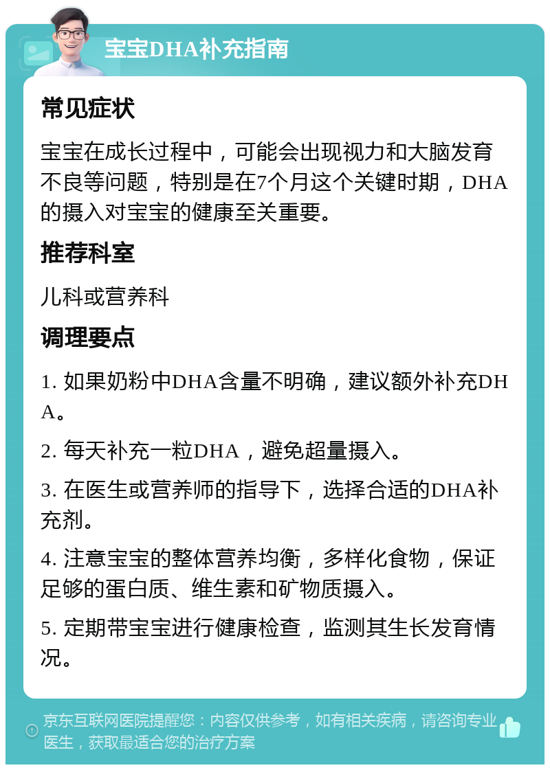 宝宝DHA补充指南 常见症状 宝宝在成长过程中，可能会出现视力和大脑发育不良等问题，特别是在7个月这个关键时期，DHA的摄入对宝宝的健康至关重要。 推荐科室 儿科或营养科 调理要点 1. 如果奶粉中DHA含量不明确，建议额外补充DHA。 2. 每天补充一粒DHA，避免超量摄入。 3. 在医生或营养师的指导下，选择合适的DHA补充剂。 4. 注意宝宝的整体营养均衡，多样化食物，保证足够的蛋白质、维生素和矿物质摄入。 5. 定期带宝宝进行健康检查，监测其生长发育情况。