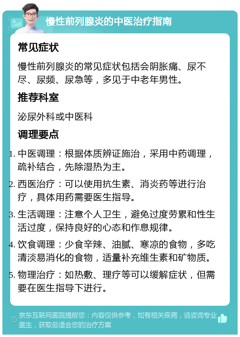 慢性前列腺炎的中医治疗指南 常见症状 慢性前列腺炎的常见症状包括会阴胀痛、尿不尽、尿频、尿急等，多见于中老年男性。 推荐科室 泌尿外科或中医科 调理要点 中医调理：根据体质辨证施治，采用中药调理，疏补结合，先除湿热为主。 西医治疗：可以使用抗生素、消炎药等进行治疗，具体用药需要医生指导。 生活调理：注意个人卫生，避免过度劳累和性生活过度，保持良好的心态和作息规律。 饮食调理：少食辛辣、油腻、寒凉的食物，多吃清淡易消化的食物，适量补充维生素和矿物质。 物理治疗：如热敷、理疗等可以缓解症状，但需要在医生指导下进行。