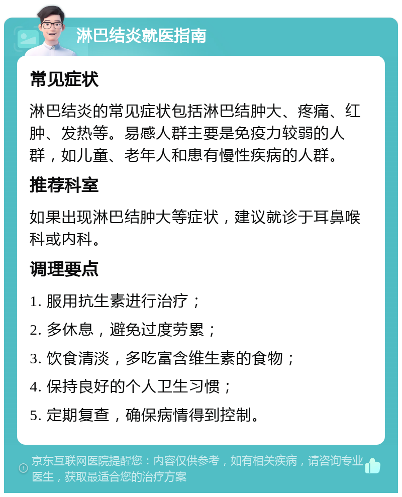 淋巴结炎就医指南 常见症状 淋巴结炎的常见症状包括淋巴结肿大、疼痛、红肿、发热等。易感人群主要是免疫力较弱的人群，如儿童、老年人和患有慢性疾病的人群。 推荐科室 如果出现淋巴结肿大等症状，建议就诊于耳鼻喉科或内科。 调理要点 1. 服用抗生素进行治疗； 2. 多休息，避免过度劳累； 3. 饮食清淡，多吃富含维生素的食物； 4. 保持良好的个人卫生习惯； 5. 定期复查，确保病情得到控制。