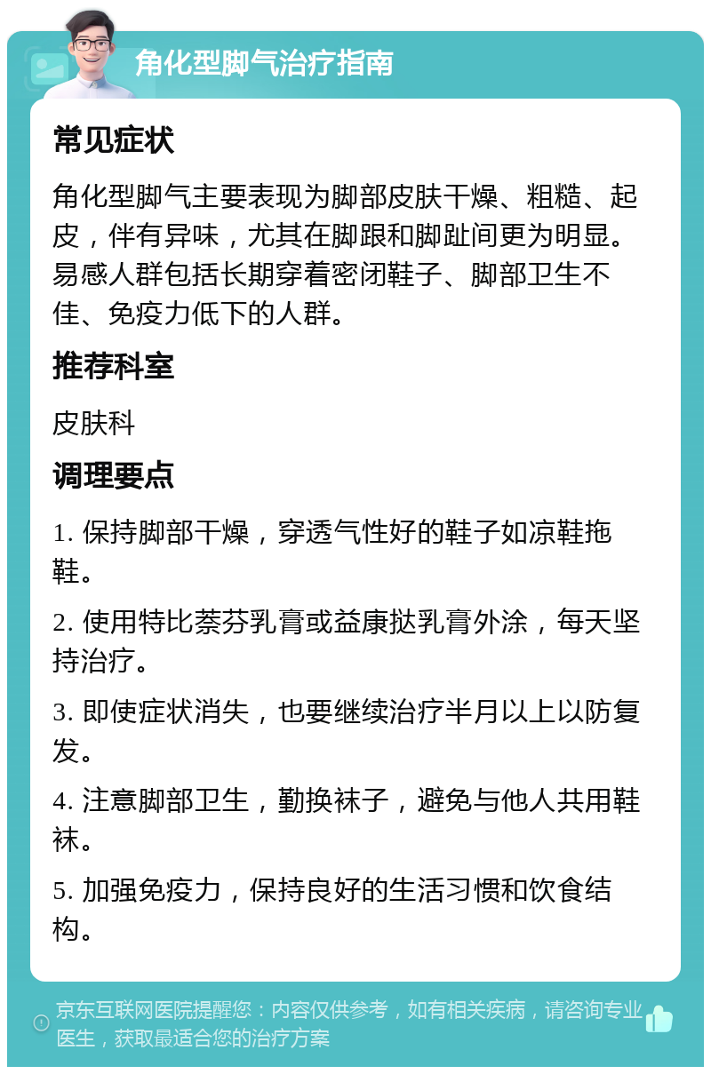 角化型脚气治疗指南 常见症状 角化型脚气主要表现为脚部皮肤干燥、粗糙、起皮，伴有异味，尤其在脚跟和脚趾间更为明显。易感人群包括长期穿着密闭鞋子、脚部卫生不佳、免疫力低下的人群。 推荐科室 皮肤科 调理要点 1. 保持脚部干燥，穿透气性好的鞋子如凉鞋拖鞋。 2. 使用特比萘芬乳膏或益康挞乳膏外涂，每天坚持治疗。 3. 即使症状消失，也要继续治疗半月以上以防复发。 4. 注意脚部卫生，勤换袜子，避免与他人共用鞋袜。 5. 加强免疫力，保持良好的生活习惯和饮食结构。