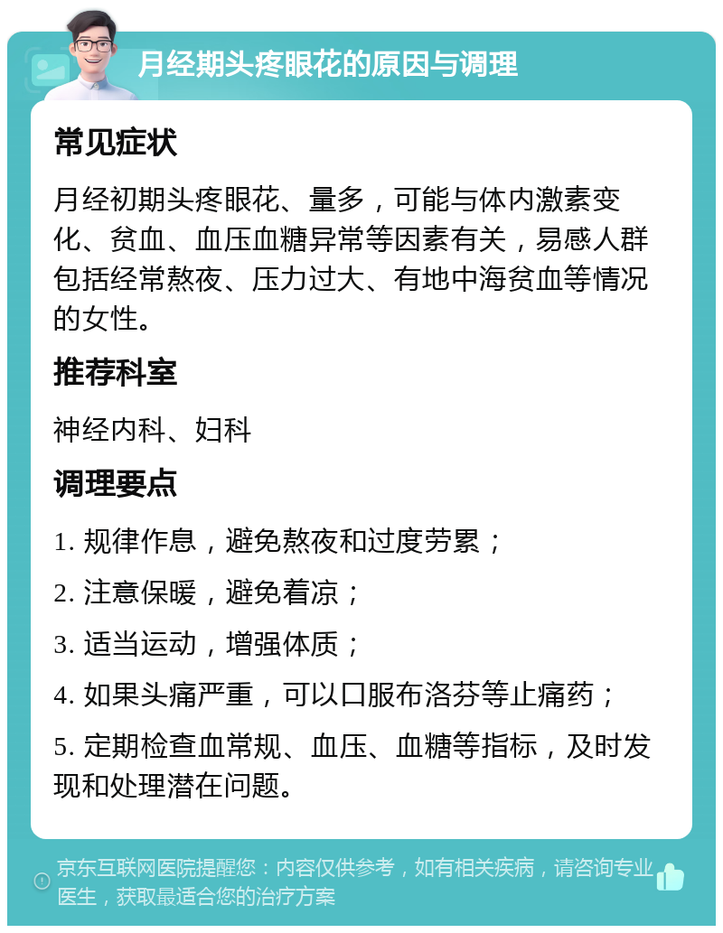 月经期头疼眼花的原因与调理 常见症状 月经初期头疼眼花、量多，可能与体内激素变化、贫血、血压血糖异常等因素有关，易感人群包括经常熬夜、压力过大、有地中海贫血等情况的女性。 推荐科室 神经内科、妇科 调理要点 1. 规律作息，避免熬夜和过度劳累； 2. 注意保暖，避免着凉； 3. 适当运动，增强体质； 4. 如果头痛严重，可以口服布洛芬等止痛药； 5. 定期检查血常规、血压、血糖等指标，及时发现和处理潜在问题。