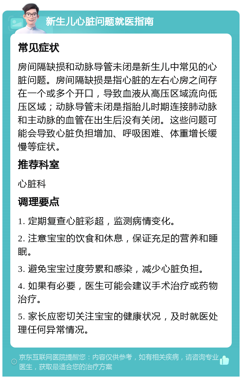 新生儿心脏问题就医指南 常见症状 房间隔缺损和动脉导管未闭是新生儿中常见的心脏问题。房间隔缺损是指心脏的左右心房之间存在一个或多个开口，导致血液从高压区域流向低压区域；动脉导管未闭是指胎儿时期连接肺动脉和主动脉的血管在出生后没有关闭。这些问题可能会导致心脏负担增加、呼吸困难、体重增长缓慢等症状。 推荐科室 心脏科 调理要点 1. 定期复查心脏彩超，监测病情变化。 2. 注意宝宝的饮食和休息，保证充足的营养和睡眠。 3. 避免宝宝过度劳累和感染，减少心脏负担。 4. 如果有必要，医生可能会建议手术治疗或药物治疗。 5. 家长应密切关注宝宝的健康状况，及时就医处理任何异常情况。