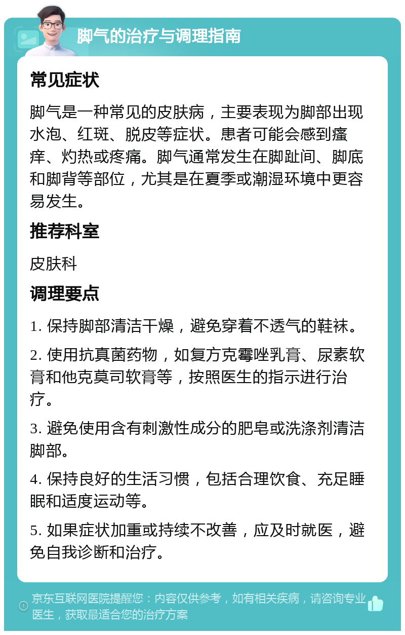 脚气的治疗与调理指南 常见症状 脚气是一种常见的皮肤病，主要表现为脚部出现水泡、红斑、脱皮等症状。患者可能会感到瘙痒、灼热或疼痛。脚气通常发生在脚趾间、脚底和脚背等部位，尤其是在夏季或潮湿环境中更容易发生。 推荐科室 皮肤科 调理要点 1. 保持脚部清洁干燥，避免穿着不透气的鞋袜。 2. 使用抗真菌药物，如复方克霉唑乳膏、尿素软膏和他克莫司软膏等，按照医生的指示进行治疗。 3. 避免使用含有刺激性成分的肥皂或洗涤剂清洁脚部。 4. 保持良好的生活习惯，包括合理饮食、充足睡眠和适度运动等。 5. 如果症状加重或持续不改善，应及时就医，避免自我诊断和治疗。