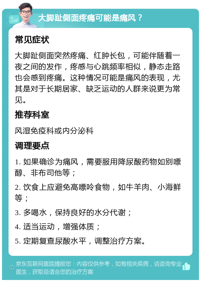 大脚趾侧面疼痛可能是痛风？ 常见症状 大脚趾侧面突然疼痛、红肿长包，可能伴随着一夜之间的发作，疼感与心跳频率相似，静态走路也会感到疼痛。这种情况可能是痛风的表现，尤其是对于长期居家、缺乏运动的人群来说更为常见。 推荐科室 风湿免疫科或内分泌科 调理要点 1. 如果确诊为痛风，需要服用降尿酸药物如别嘌醇、非布司他等； 2. 饮食上应避免高嘌呤食物，如牛羊肉、小海鲜等； 3. 多喝水，保持良好的水分代谢； 4. 适当运动，增强体质； 5. 定期复查尿酸水平，调整治疗方案。