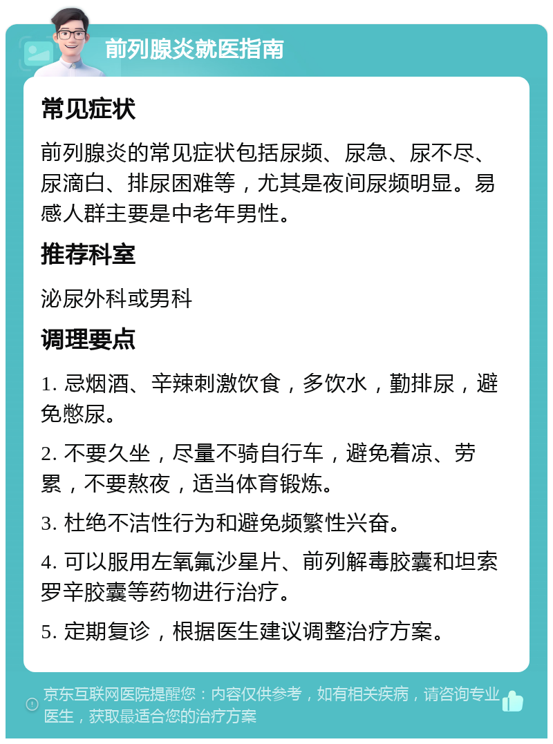 前列腺炎就医指南 常见症状 前列腺炎的常见症状包括尿频、尿急、尿不尽、尿滴白、排尿困难等，尤其是夜间尿频明显。易感人群主要是中老年男性。 推荐科室 泌尿外科或男科 调理要点 1. 忌烟酒、辛辣刺激饮食，多饮水，勤排尿，避免憋尿。 2. 不要久坐，尽量不骑自行车，避免着凉、劳累，不要熬夜，适当体育锻炼。 3. 杜绝不洁性行为和避免频繁性兴奋。 4. 可以服用左氧氟沙星片、前列解毒胶囊和坦索罗辛胶囊等药物进行治疗。 5. 定期复诊，根据医生建议调整治疗方案。