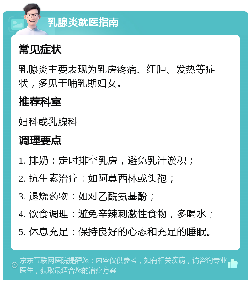 乳腺炎就医指南 常见症状 乳腺炎主要表现为乳房疼痛、红肿、发热等症状，多见于哺乳期妇女。 推荐科室 妇科或乳腺科 调理要点 1. 排奶：定时排空乳房，避免乳汁淤积； 2. 抗生素治疗：如阿莫西林或头孢； 3. 退烧药物：如对乙酰氨基酚； 4. 饮食调理：避免辛辣刺激性食物，多喝水； 5. 休息充足：保持良好的心态和充足的睡眠。