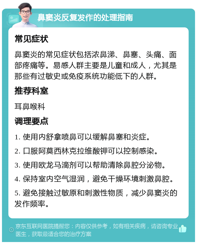 鼻窦炎反复发作的处理指南 常见症状 鼻窦炎的常见症状包括浓鼻涕、鼻塞、头痛、面部疼痛等。易感人群主要是儿童和成人，尤其是那些有过敏史或免疫系统功能低下的人群。 推荐科室 耳鼻喉科 调理要点 1. 使用内舒拿喷鼻可以缓解鼻塞和炎症。 2. 口服阿莫西林克拉维酸钾可以控制感染。 3. 使用欧龙马滴剂可以帮助清除鼻腔分泌物。 4. 保持室内空气湿润，避免干燥环境刺激鼻腔。 5. 避免接触过敏原和刺激性物质，减少鼻窦炎的发作频率。