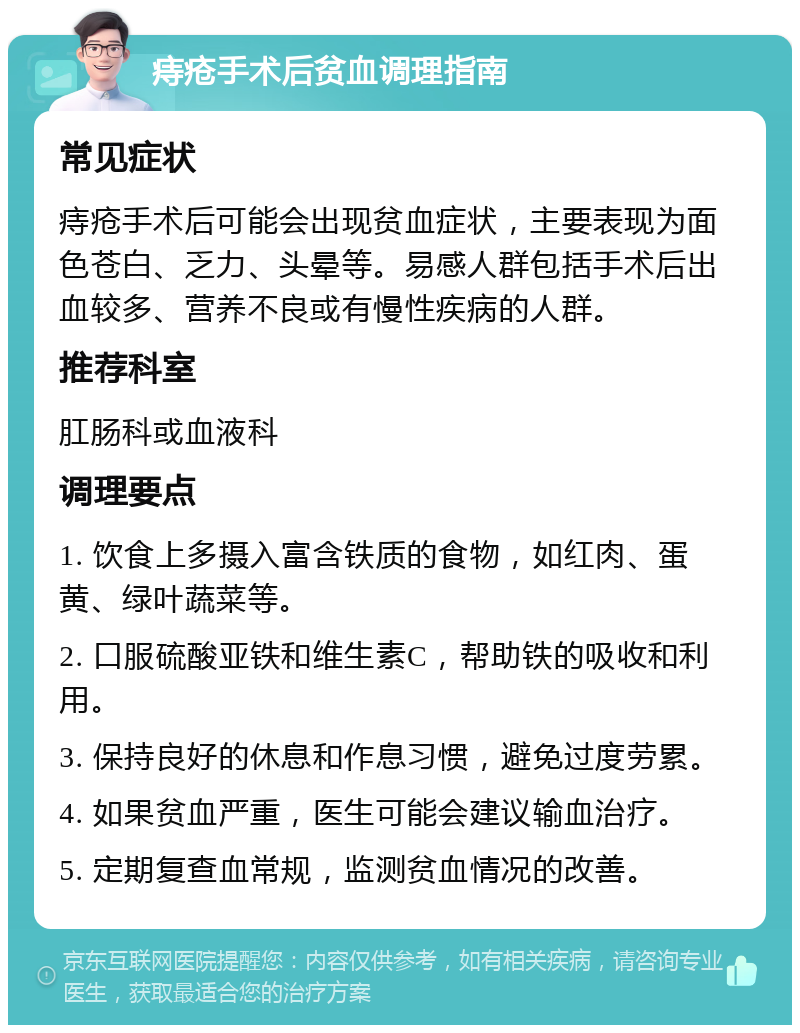 痔疮手术后贫血调理指南 常见症状 痔疮手术后可能会出现贫血症状，主要表现为面色苍白、乏力、头晕等。易感人群包括手术后出血较多、营养不良或有慢性疾病的人群。 推荐科室 肛肠科或血液科 调理要点 1. 饮食上多摄入富含铁质的食物，如红肉、蛋黄、绿叶蔬菜等。 2. 口服硫酸亚铁和维生素C，帮助铁的吸收和利用。 3. 保持良好的休息和作息习惯，避免过度劳累。 4. 如果贫血严重，医生可能会建议输血治疗。 5. 定期复查血常规，监测贫血情况的改善。