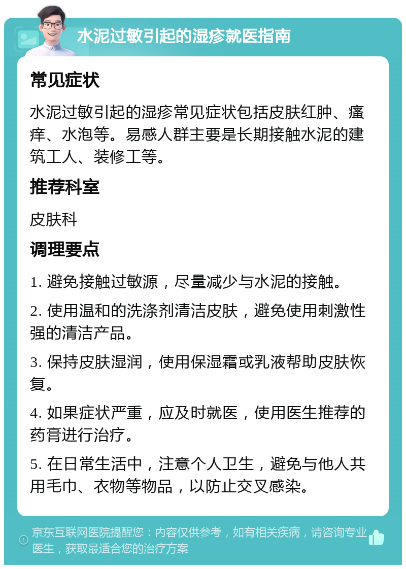 水泥过敏引起的湿疹就医指南 常见症状 水泥过敏引起的湿疹常见症状包括皮肤红肿、瘙痒、水泡等。易感人群主要是长期接触水泥的建筑工人、装修工等。 推荐科室 皮肤科 调理要点 1. 避免接触过敏源，尽量减少与水泥的接触。 2. 使用温和的洗涤剂清洁皮肤，避免使用刺激性强的清洁产品。 3. 保持皮肤湿润，使用保湿霜或乳液帮助皮肤恢复。 4. 如果症状严重，应及时就医，使用医生推荐的药膏进行治疗。 5. 在日常生活中，注意个人卫生，避免与他人共用毛巾、衣物等物品，以防止交叉感染。