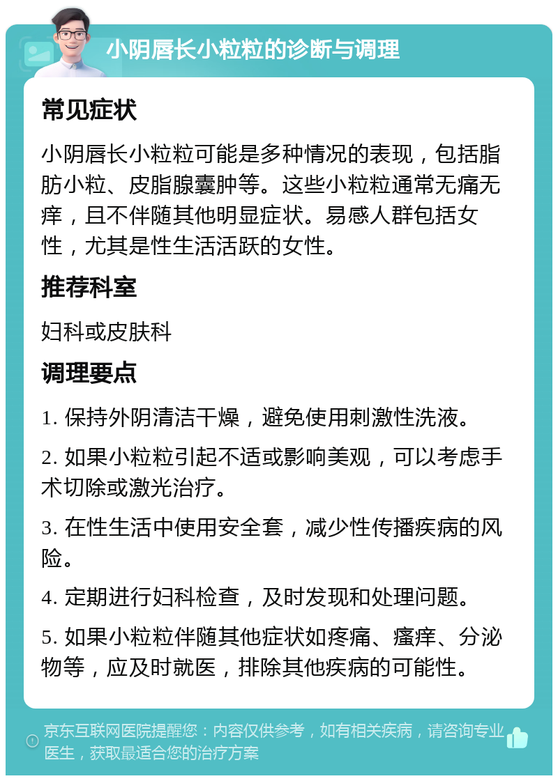 小阴唇长小粒粒的诊断与调理 常见症状 小阴唇长小粒粒可能是多种情况的表现，包括脂肪小粒、皮脂腺囊肿等。这些小粒粒通常无痛无痒，且不伴随其他明显症状。易感人群包括女性，尤其是性生活活跃的女性。 推荐科室 妇科或皮肤科 调理要点 1. 保持外阴清洁干燥，避免使用刺激性洗液。 2. 如果小粒粒引起不适或影响美观，可以考虑手术切除或激光治疗。 3. 在性生活中使用安全套，减少性传播疾病的风险。 4. 定期进行妇科检查，及时发现和处理问题。 5. 如果小粒粒伴随其他症状如疼痛、瘙痒、分泌物等，应及时就医，排除其他疾病的可能性。