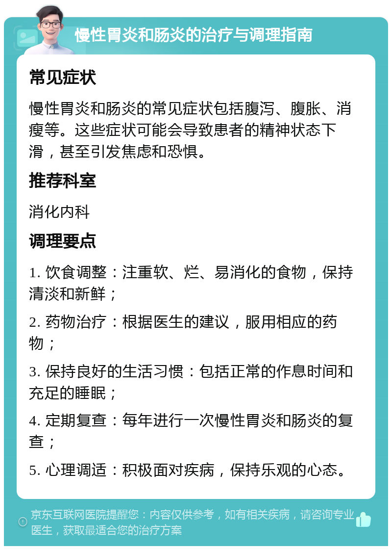 慢性胃炎和肠炎的治疗与调理指南 常见症状 慢性胃炎和肠炎的常见症状包括腹泻、腹胀、消瘦等。这些症状可能会导致患者的精神状态下滑，甚至引发焦虑和恐惧。 推荐科室 消化内科 调理要点 1. 饮食调整：注重软、烂、易消化的食物，保持清淡和新鲜； 2. 药物治疗：根据医生的建议，服用相应的药物； 3. 保持良好的生活习惯：包括正常的作息时间和充足的睡眠； 4. 定期复查：每年进行一次慢性胃炎和肠炎的复查； 5. 心理调适：积极面对疾病，保持乐观的心态。