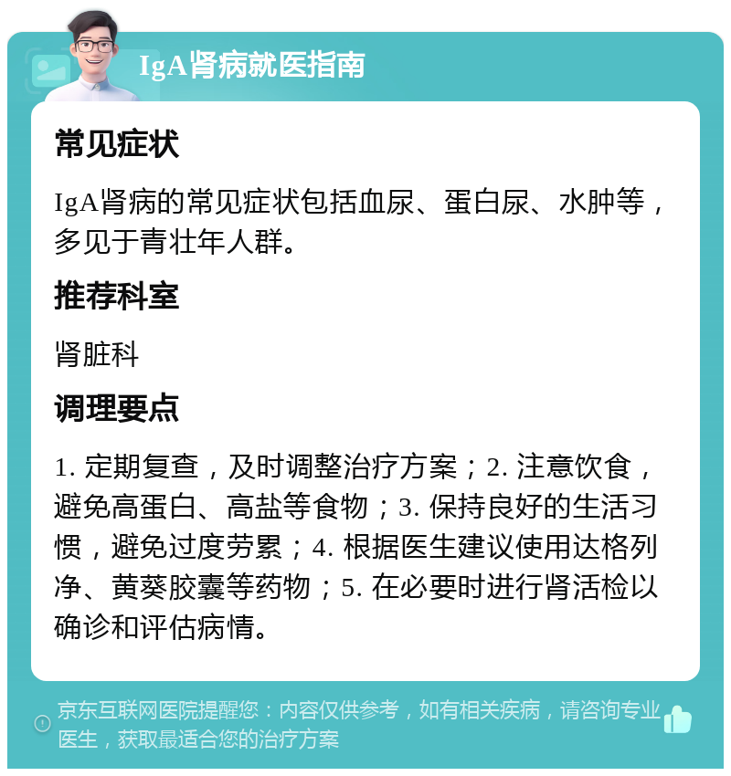 IgA肾病就医指南 常见症状 IgA肾病的常见症状包括血尿、蛋白尿、水肿等，多见于青壮年人群。 推荐科室 肾脏科 调理要点 1. 定期复查，及时调整治疗方案；2. 注意饮食，避免高蛋白、高盐等食物；3. 保持良好的生活习惯，避免过度劳累；4. 根据医生建议使用达格列净、黄葵胶囊等药物；5. 在必要时进行肾活检以确诊和评估病情。