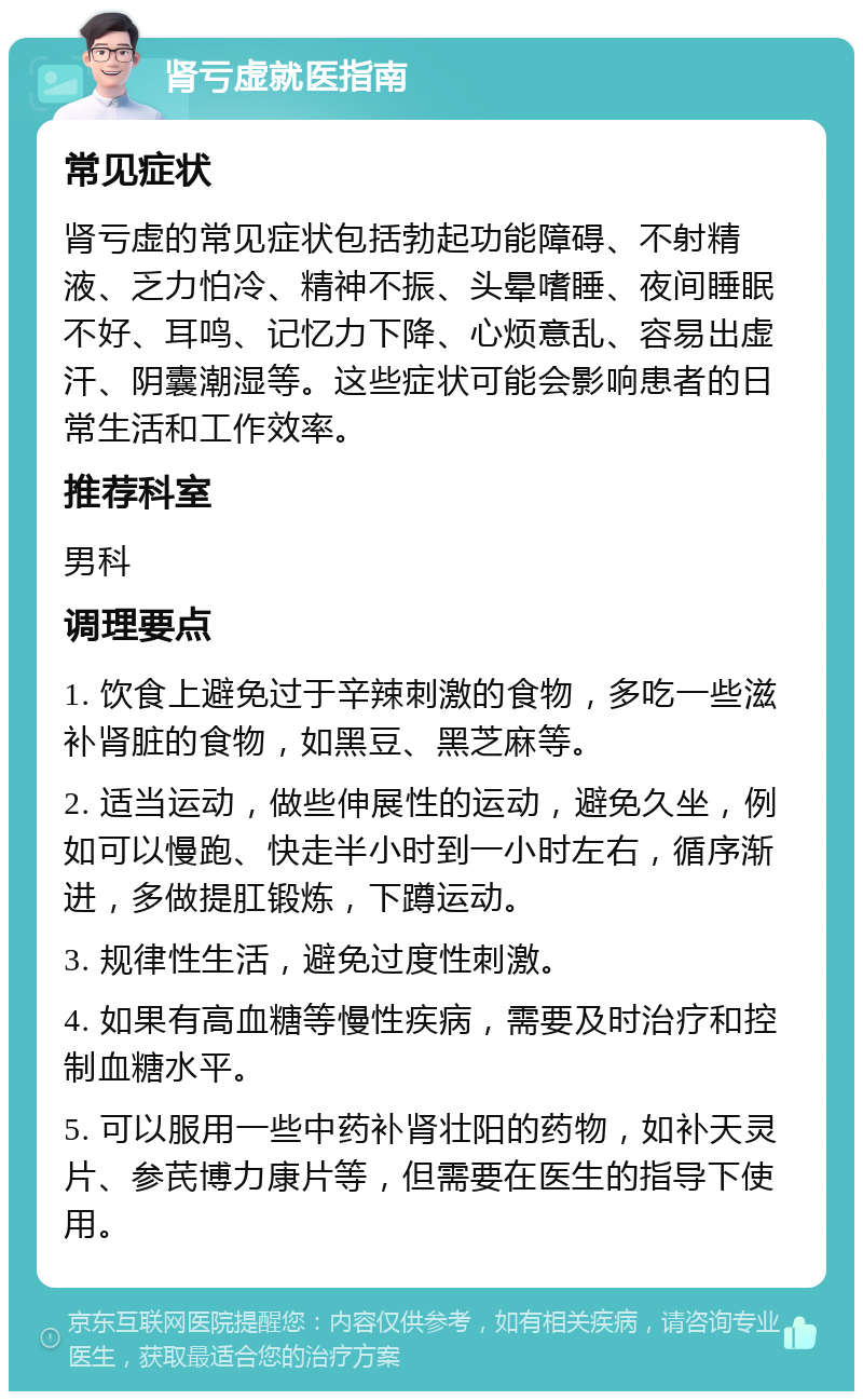 肾亏虚就医指南 常见症状 肾亏虚的常见症状包括勃起功能障碍、不射精液、乏力怕冷、精神不振、头晕嗜睡、夜间睡眠不好、耳鸣、记忆力下降、心烦意乱、容易出虚汗、阴囊潮湿等。这些症状可能会影响患者的日常生活和工作效率。 推荐科室 男科 调理要点 1. 饮食上避免过于辛辣刺激的食物，多吃一些滋补肾脏的食物，如黑豆、黑芝麻等。 2. 适当运动，做些伸展性的运动，避免久坐，例如可以慢跑、快走半小时到一小时左右，循序渐进，多做提肛锻炼，下蹲运动。 3. 规律性生活，避免过度性刺激。 4. 如果有高血糖等慢性疾病，需要及时治疗和控制血糖水平。 5. 可以服用一些中药补肾壮阳的药物，如补天灵片、参芪博力康片等，但需要在医生的指导下使用。